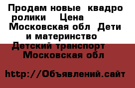 Продам новые ,квадро ролики. › Цена ­ 2 000 - Московская обл. Дети и материнство » Детский транспорт   . Московская обл.